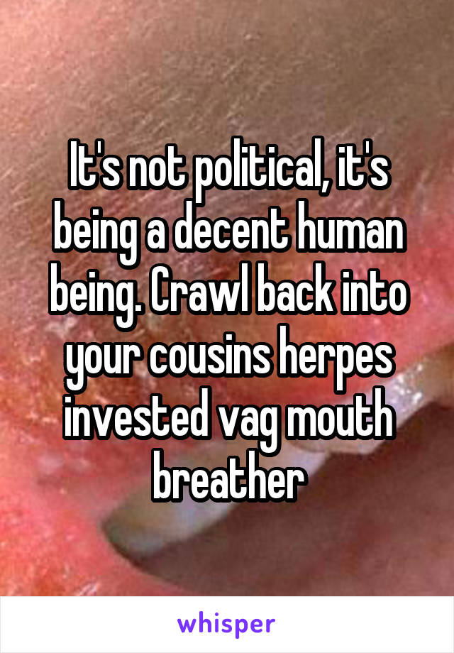 It's not political, it's being a decent human being. Crawl back into your cousins herpes invested vag mouth breather
