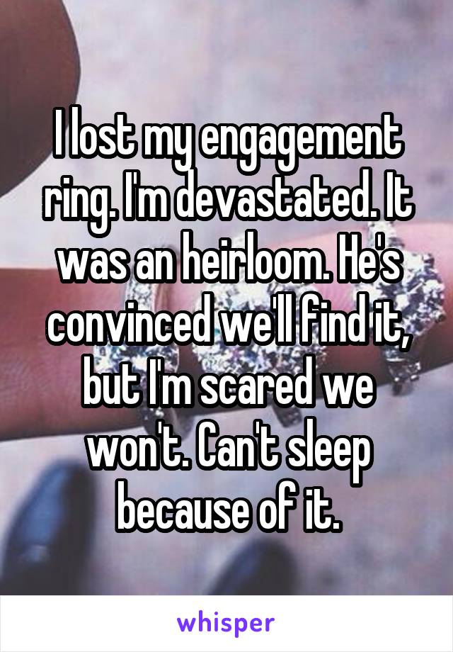 I lost my engagement ring. I'm devastated. It was an heirloom. He's convinced we'll find it, but I'm scared we won't. Can't sleep because of it.