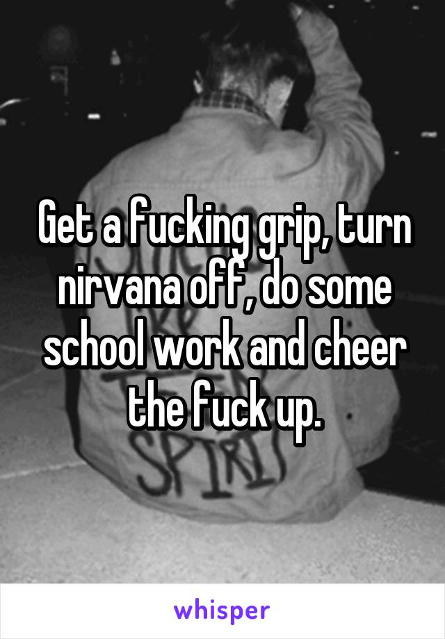 Get a fucking grip, turn nirvana off, do some school work and cheer the fuck up.