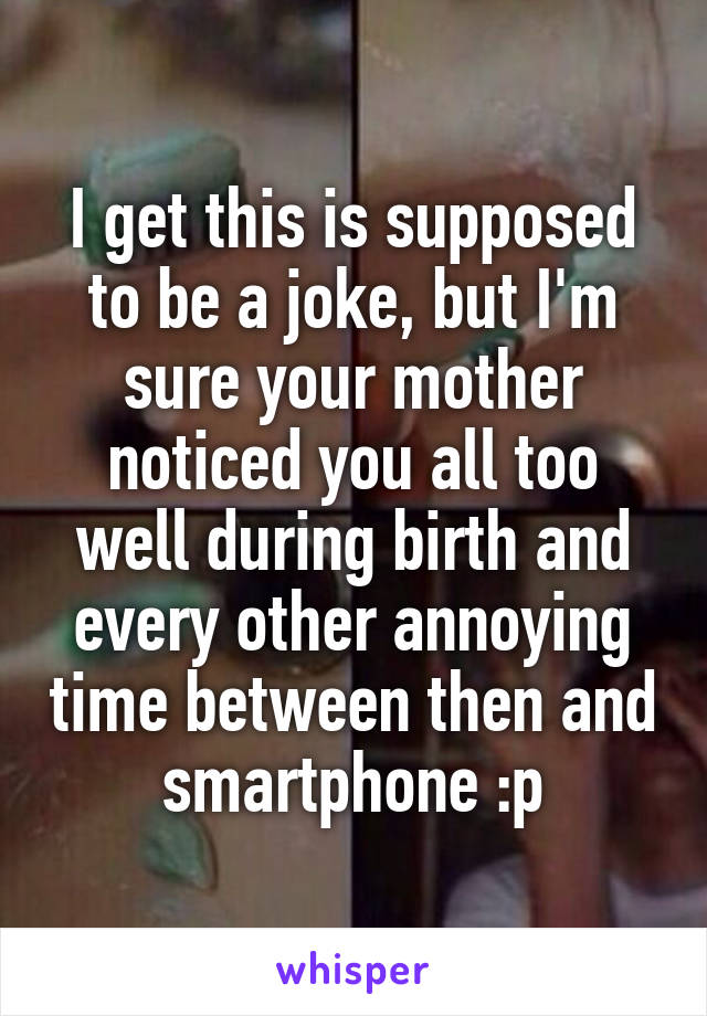 I get this is supposed to be a joke, but I'm sure your mother noticed you all too well during birth and every other annoying time between then and smartphone :p