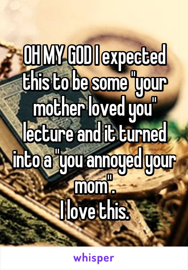 OH MY GOD I expected this to be some "your mother loved you" lecture and it turned into a "you annoyed your mom".
I love this.