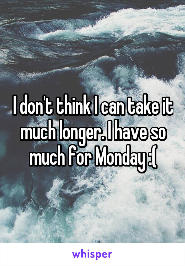 I don't think I can take it much longer. I have so much for Monday :(