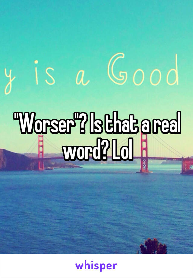 worser-is-that-a-real-word-lol