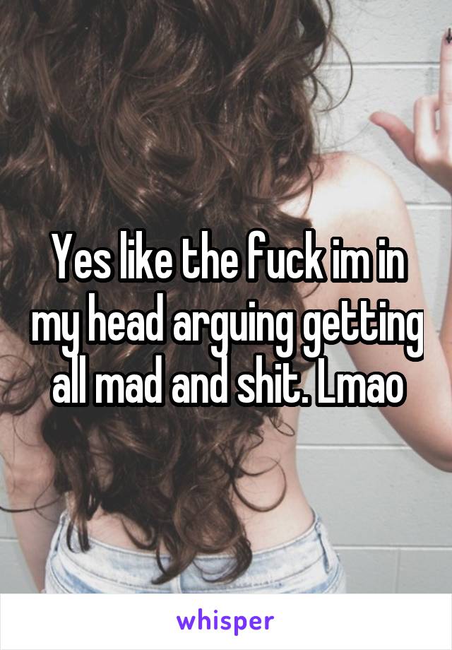 Yes like the fuck im in my head arguing getting all mad and shit. Lmao