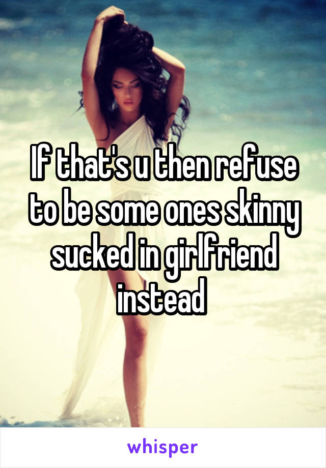 If that's u then refuse to be some ones skinny sucked in girlfriend instead 