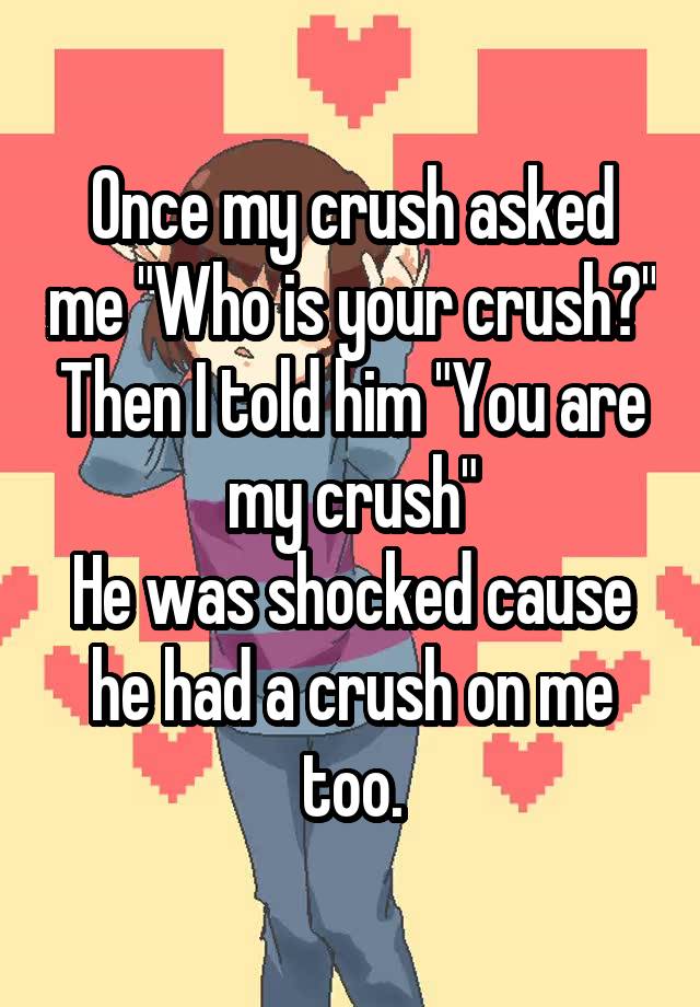 Once my crush asked me 'Who is your crush?' Then I told him 'You are my ...