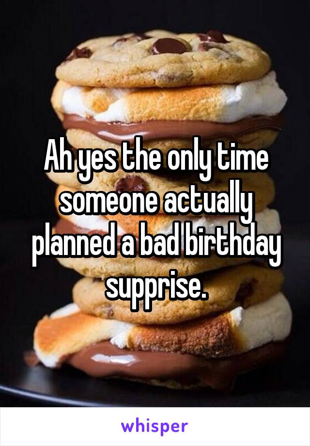 Ah yes the only time someone actually planned a bad birthday supprise.