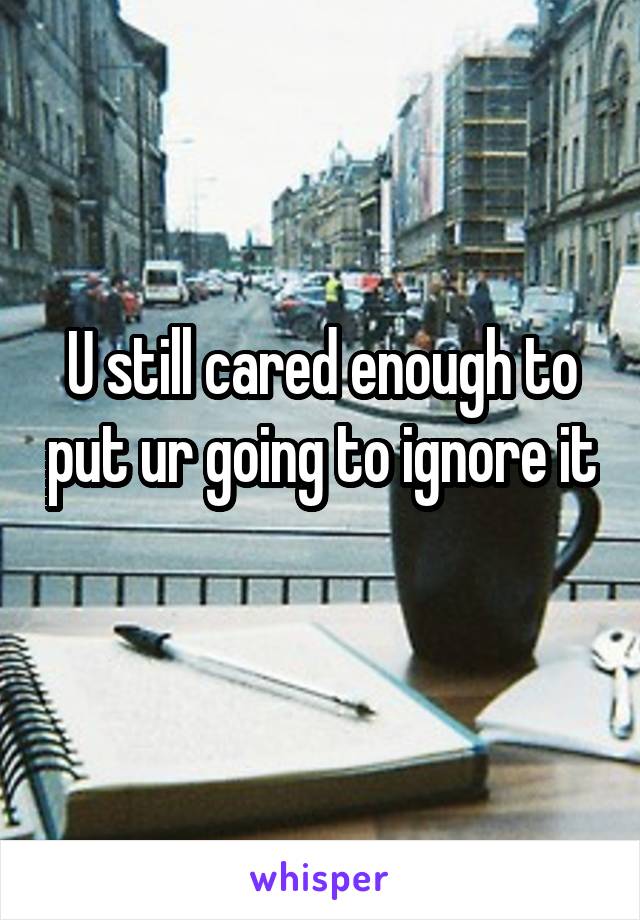 U still cared enough to put ur going to ignore it 