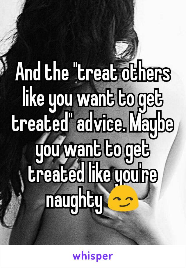 And the "treat others like you want to get treated" advice. Maybe you want to get treated like you're naughty 😏