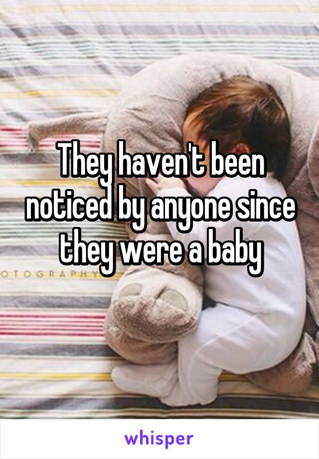 They haven't been noticed by anyone since they were a baby
