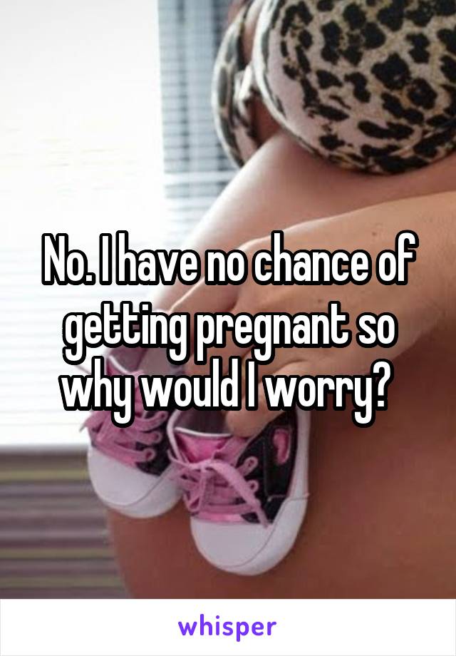 No. I have no chance of getting pregnant so why would I worry? 