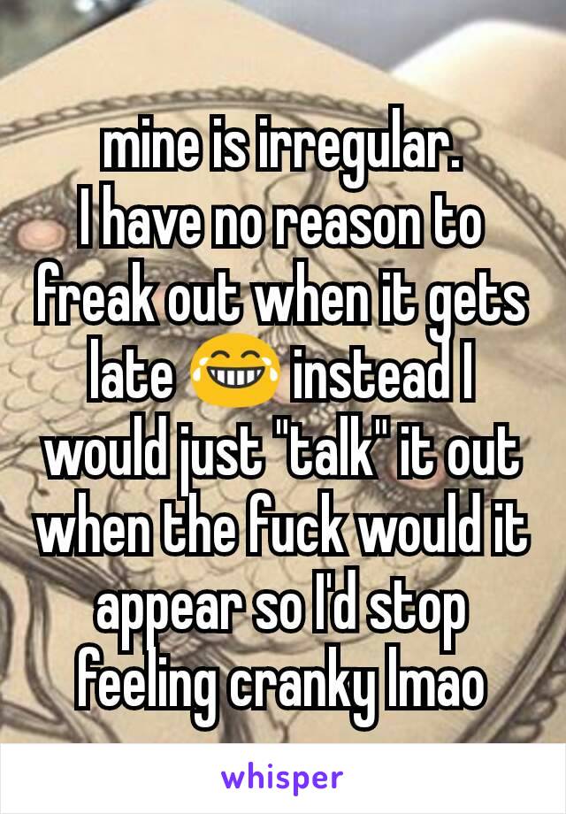 mine is irregular.
I have no reason to freak out when it gets late 😂 instead I would just "talk" it out when the fuck would it appear so I'd stop feeling cranky lmao