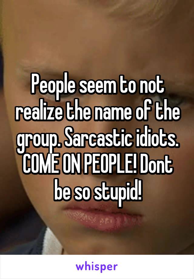 People seem to not realize the name of the group. Sarcastic idiots. COME ON PEOPLE! Dont be so stupid!