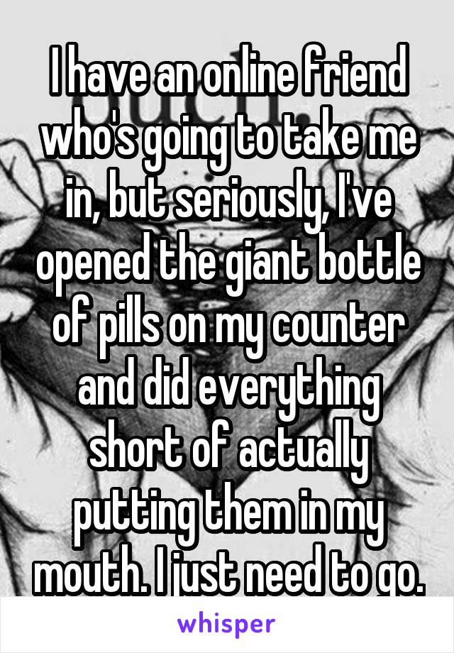 I have an online friend who's going to take me in, but seriously, I've opened the giant bottle of pills on my counter and did everything short of actually putting them in my mouth. I just need to go.