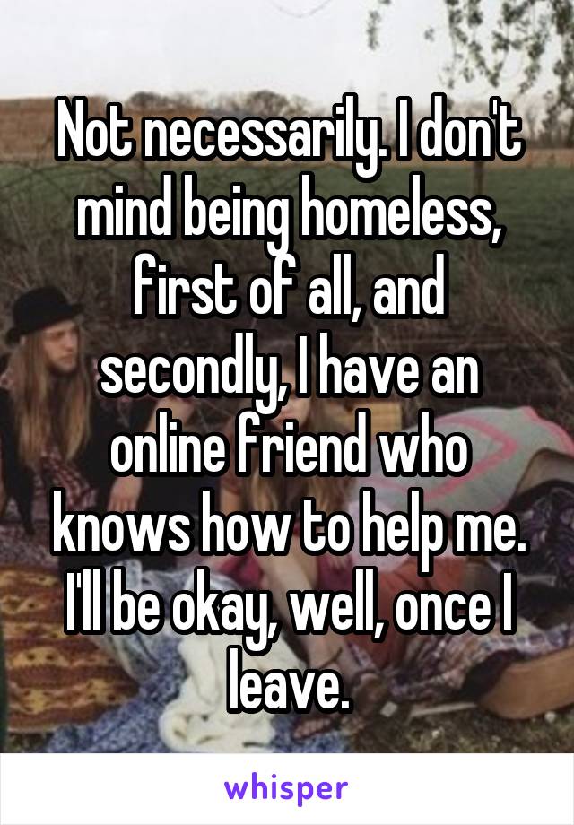 Not necessarily. I don't mind being homeless, first of all, and secondly, I have an online friend who knows how to help me. I'll be okay, well, once I leave.