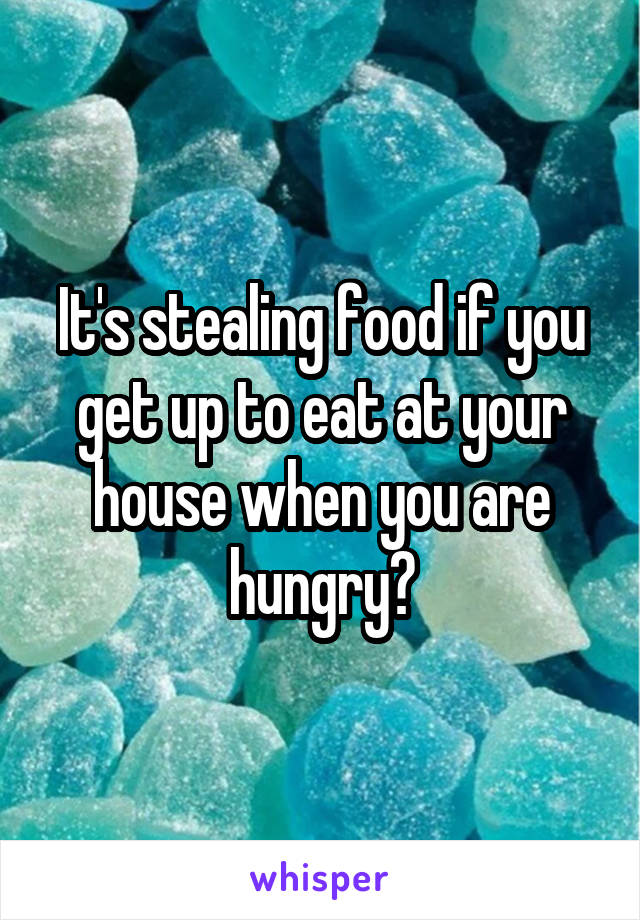 It's stealing food if you get up to eat at your house when you are hungry?