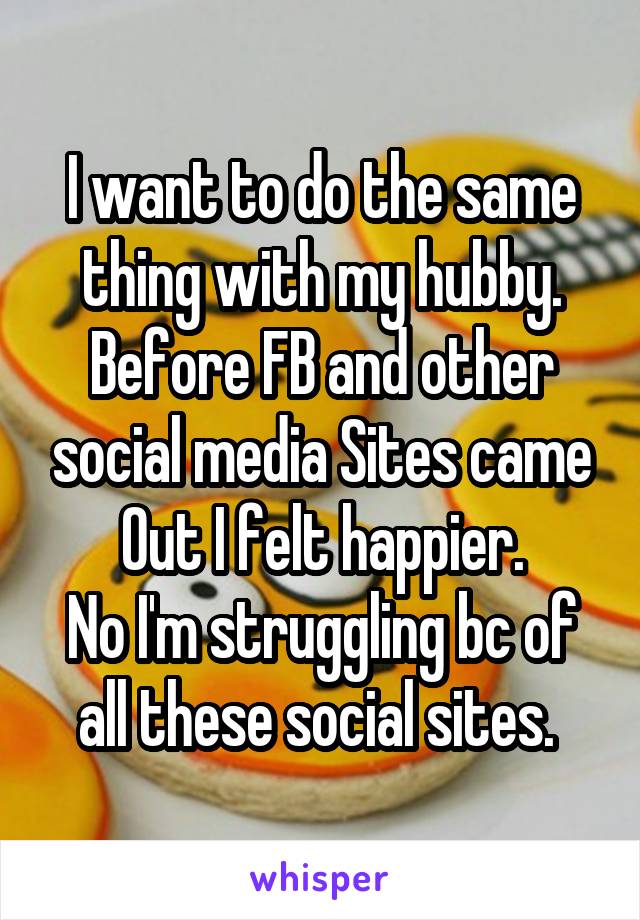 I want to do the same thing with my hubby. Before FB and other social media Sites came
Out I felt happier.
No I'm struggling bc of all these social sites. 