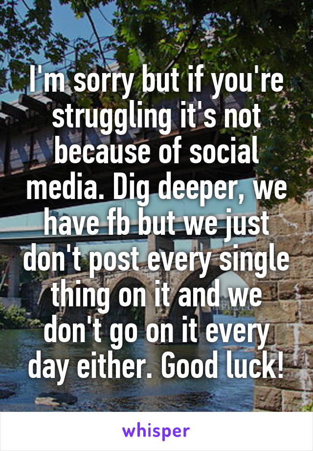 I'm sorry but if you're struggling it's not because of social media. Dig deeper, we have fb but we just don't post every single thing on it and we don't go on it every day either. Good luck!