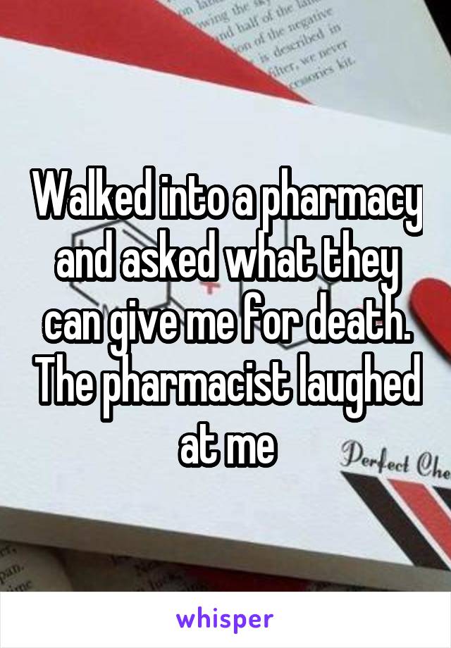 Walked into a pharmacy and asked what they can give me for death. The pharmacist laughed at me