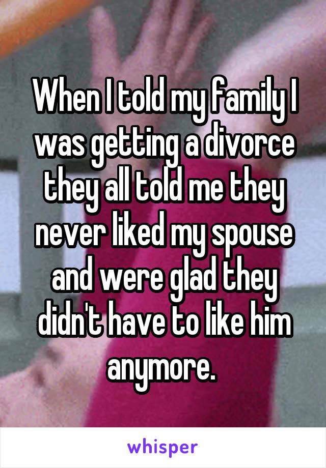 When I told my family I was getting a divorce they all told me they never liked my spouse and were glad they didn't have to like him anymore. 