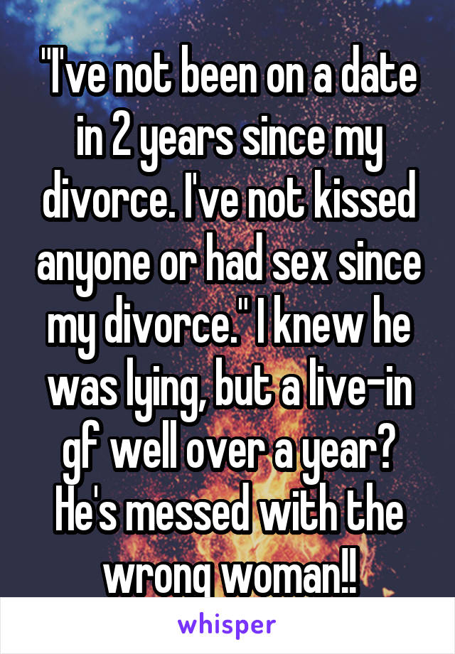 "I've not been on a date in 2 years since my divorce. I've not kissed anyone or had sex since my divorce." I knew he was lying, but a live-in gf well over a year? He's messed with the wrong woman!!