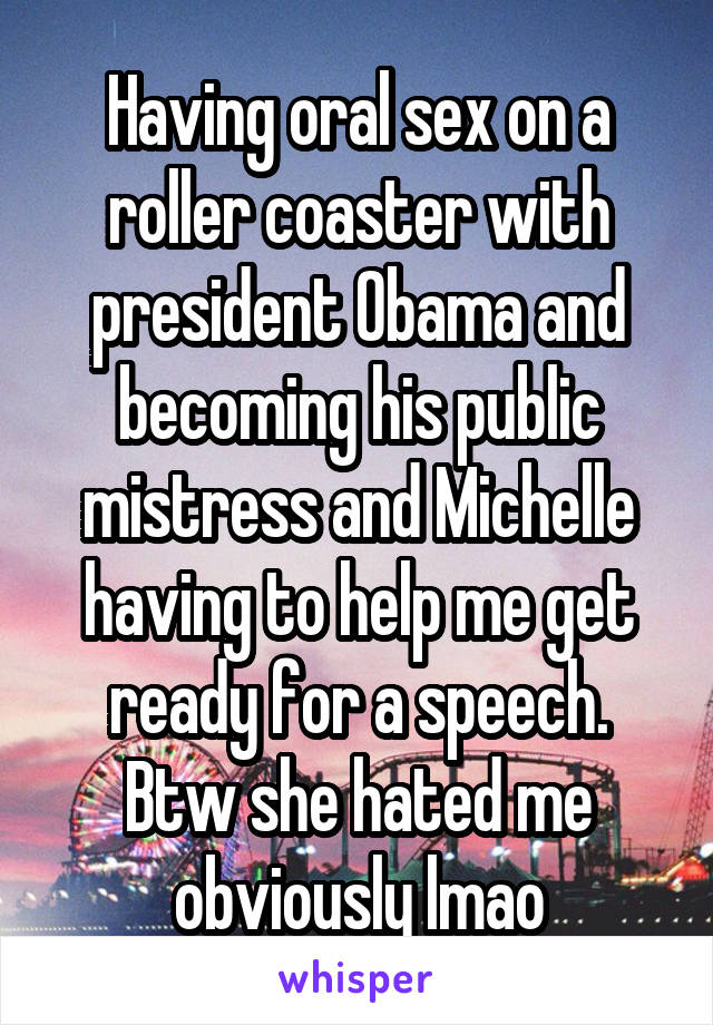 Having oral sex on a roller coaster with president Obama and becoming his public mistress and Michelle having to help me get ready for a speech. Btw she hated me obviously lmao