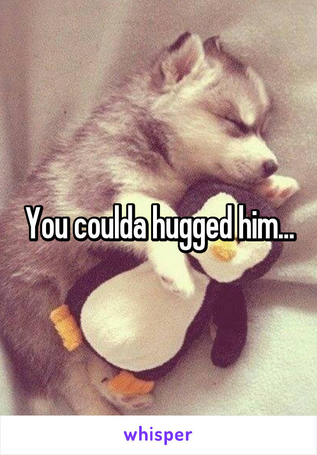 You coulda hugged him...