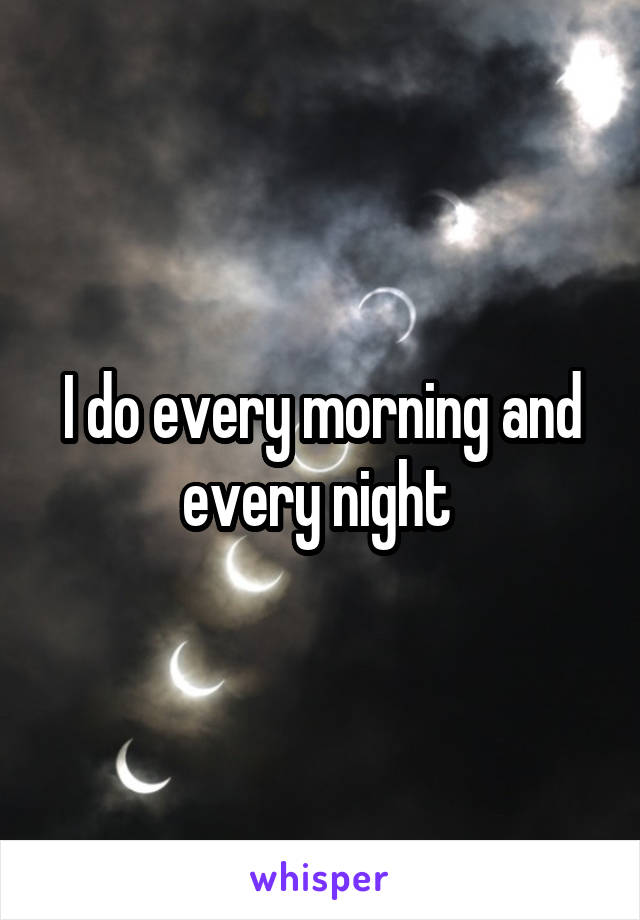 I do every morning and every night 