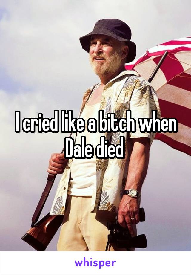 I cried like a bitch when Dale died 