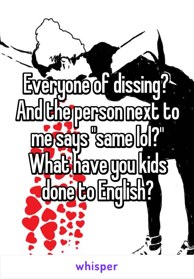 Everyone of dissing?  And the person next to me says "same lol?" What have you kids done to English?