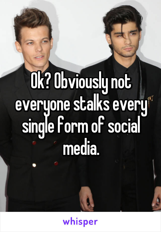 Ok? Obviously not everyone stalks every single form of social media.