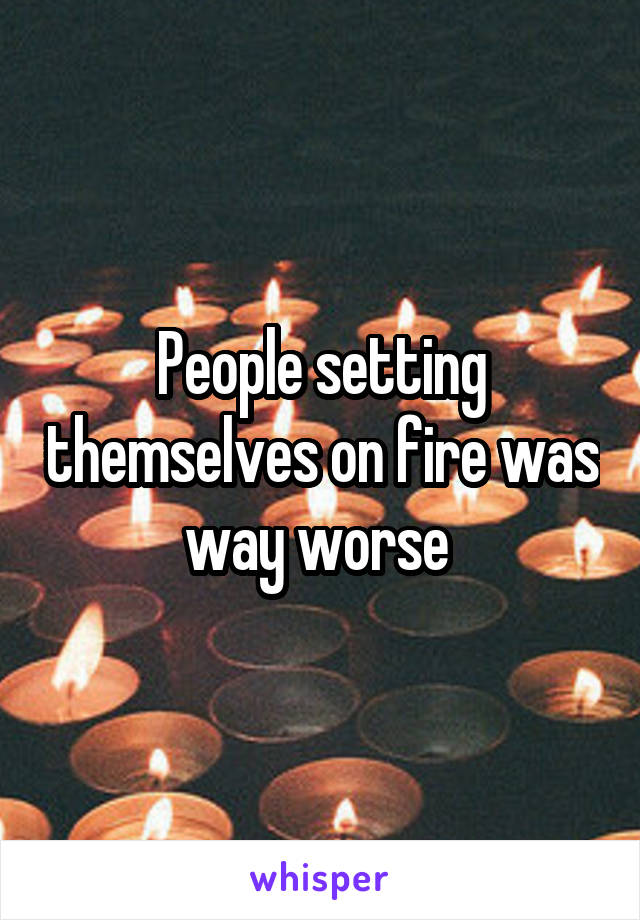 People setting themselves on fire was way worse 