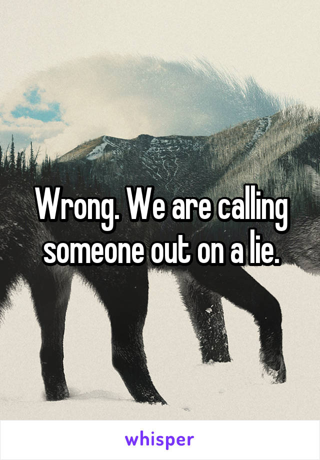 Wrong. We are calling someone out on a lie.