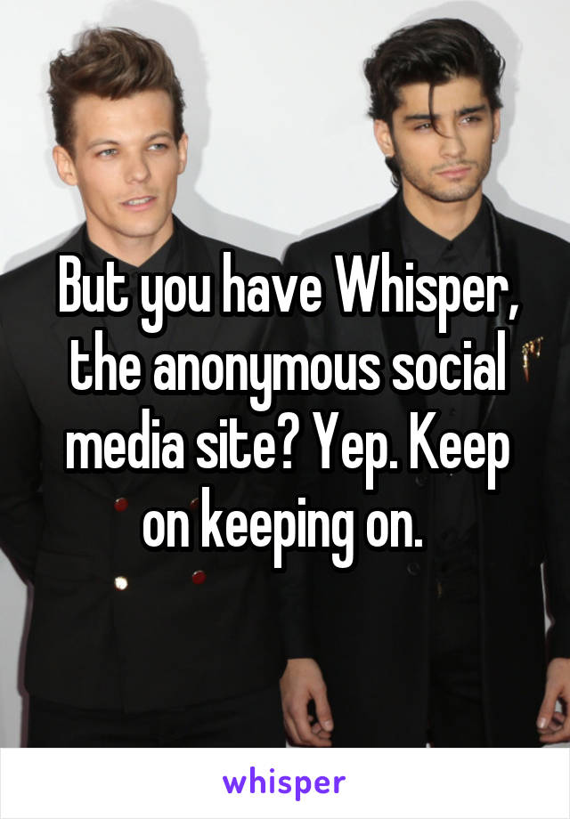 But you have Whisper, the anonymous social media site? Yep. Keep on keeping on. 