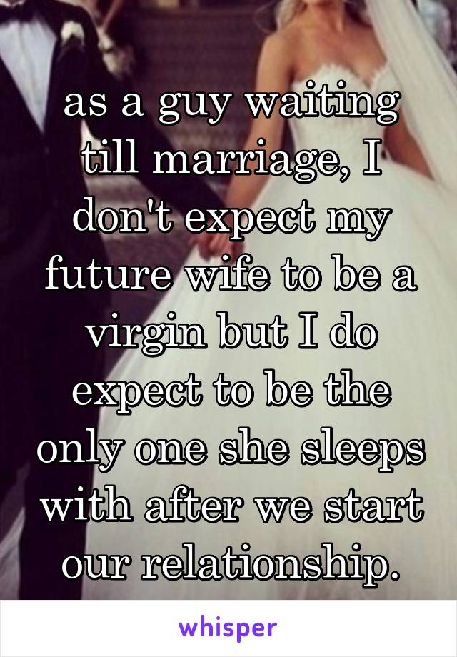 as a guy waiting till marriage, I don't expect my future wife to be a virgin but I do expect to be the only one she sleeps with after we start our relationship.