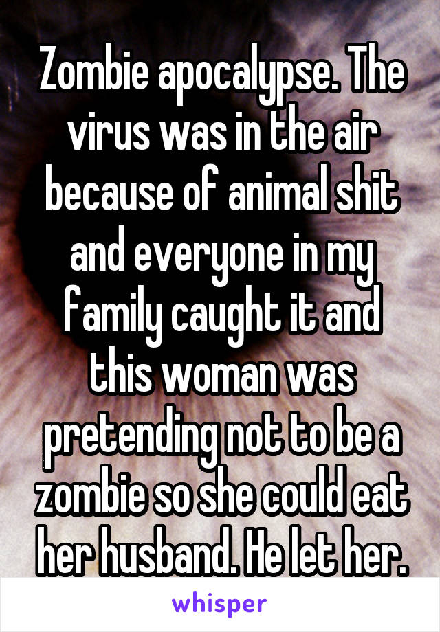 Zombie apocalypse. The virus was in the air because of animal shit and everyone in my family caught it and this woman was pretending not to be a zombie so she could eat her husband. He let her.