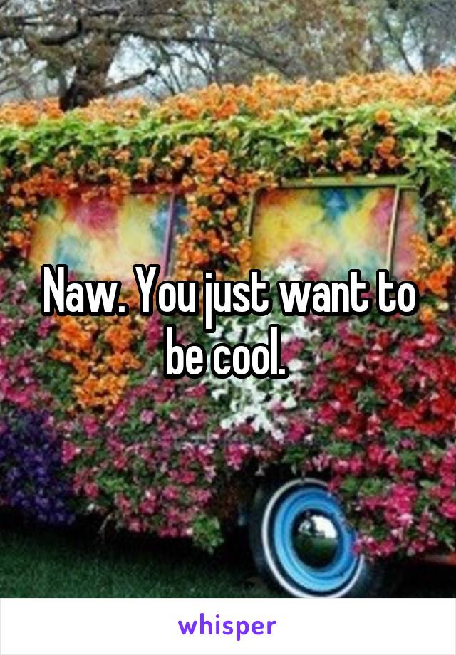 Naw. You just want to be cool. 