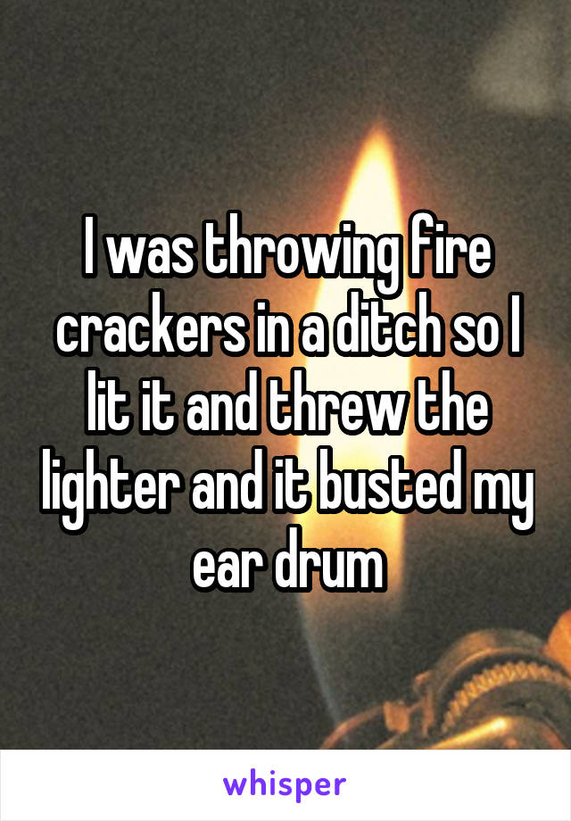 I was throwing fire crackers in a ditch so I lit it and threw the lighter and it busted my ear drum