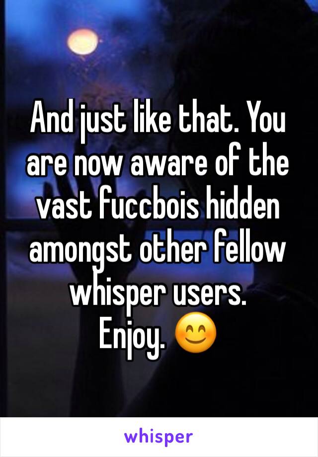 And just like that. You are now aware of the vast fuccbois hidden amongst other fellow whisper users. 
Enjoy. 😊 