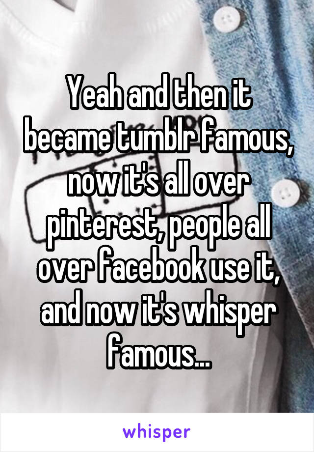 Yeah and then it became tumblr famous, now it's all over pinterest, people all over facebook use it, and now it's whisper famous...