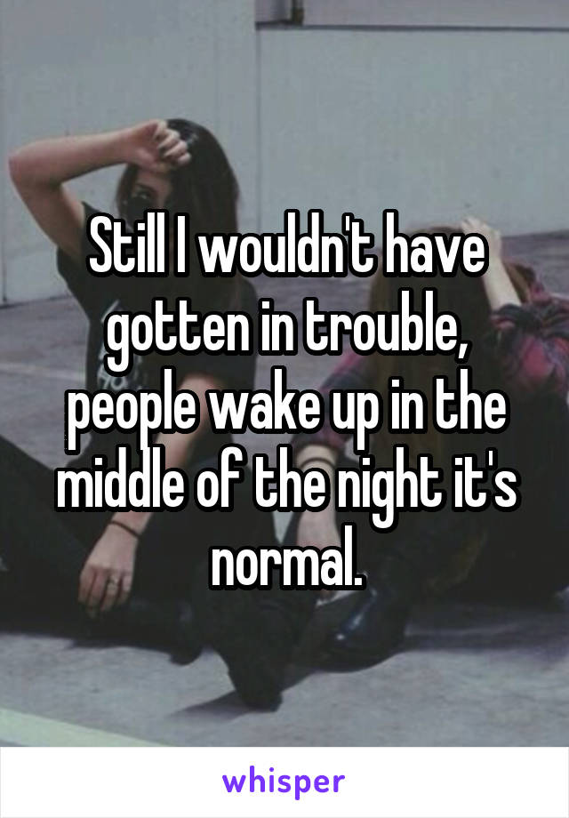 Still I wouldn't have gotten in trouble, people wake up in the middle of the night it's normal.