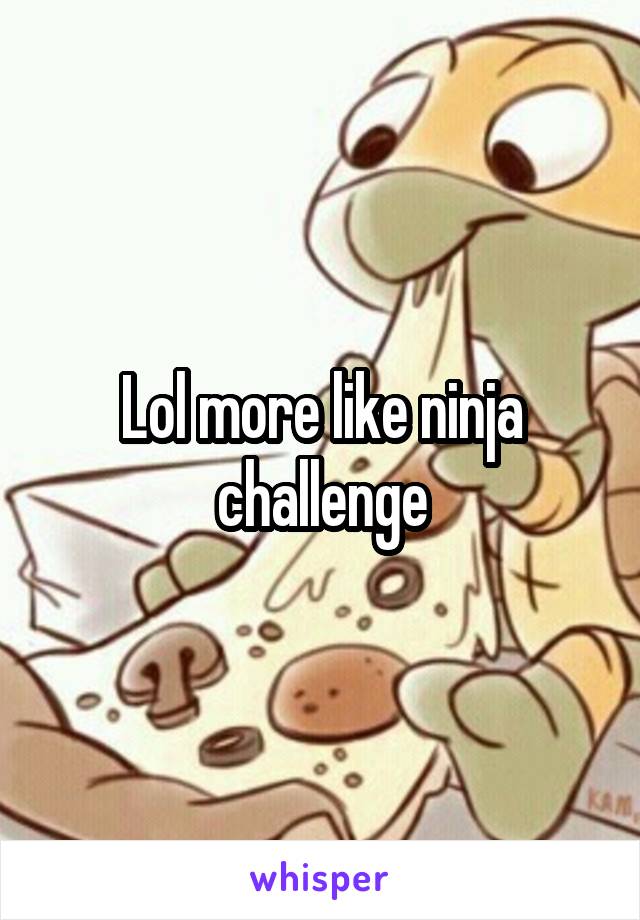 Lol more like ninja challenge