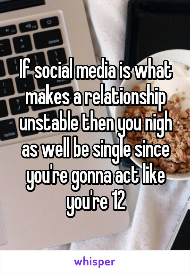 If social media is what makes a relationship unstable then you nigh as well be single since you're gonna act like you're 12
