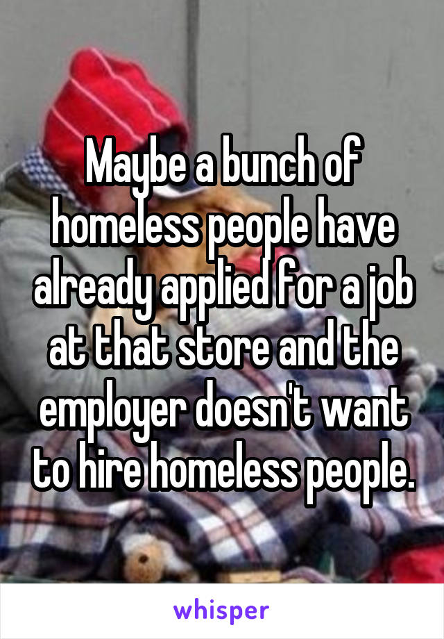 Maybe a bunch of homeless people have already applied for a job at that store and the employer doesn't want to hire homeless people.