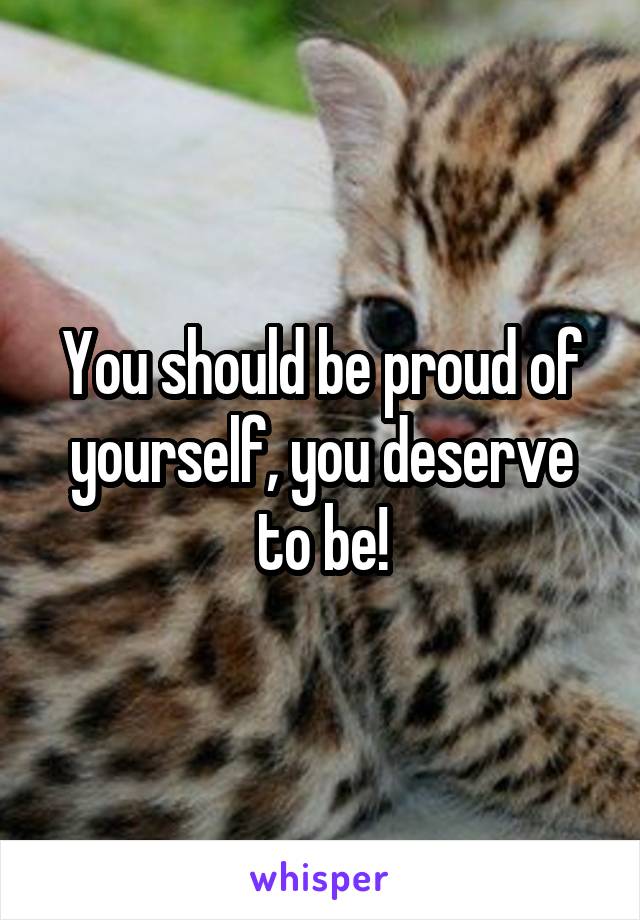 You should be proud of yourself, you deserve to be!