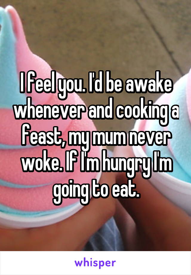 I feel you. I'd be awake whenever and cooking a feast, my mum never woke. If I'm hungry I'm going to eat.