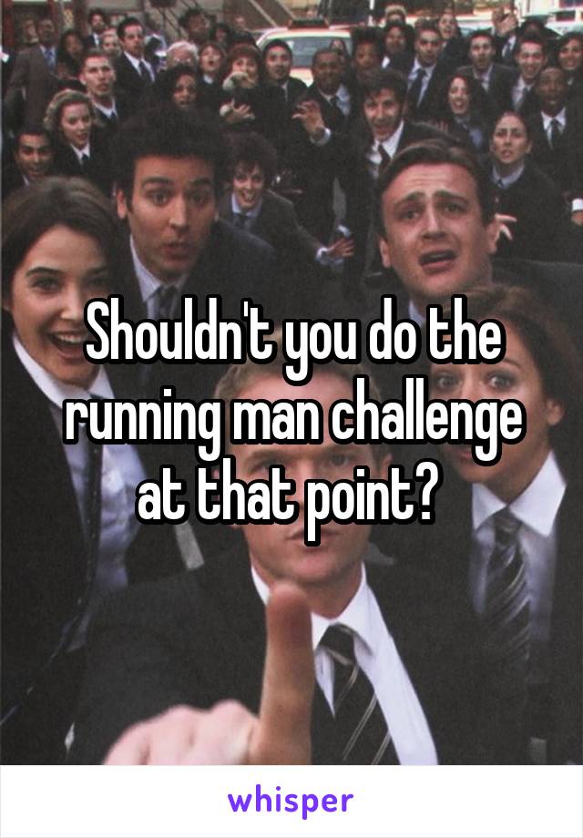 Shouldn't you do the running man challenge at that point? 