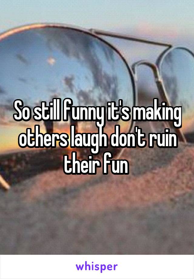 So still funny it's making others laugh don't ruin their fun 