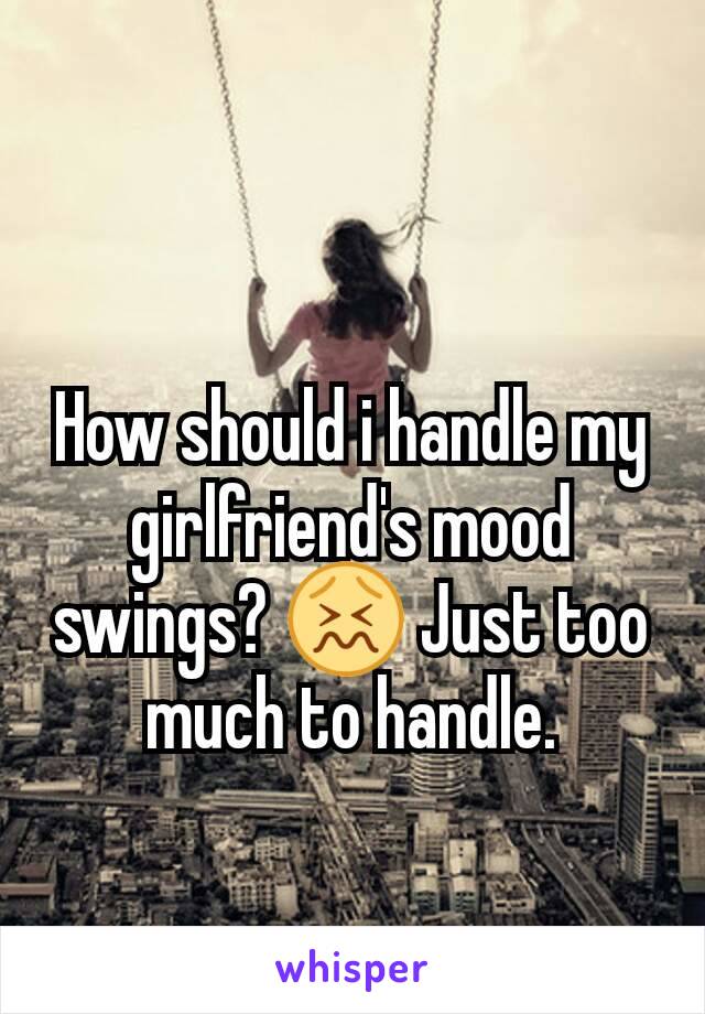How should i handle my girlfriend's mood swings? 😖 Just too much to handle.