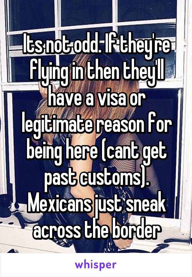 Its not odd. If they're flying in then they'll have a visa or legitimate reason for being here (cant get past customs). Mexicans just sneak across the border